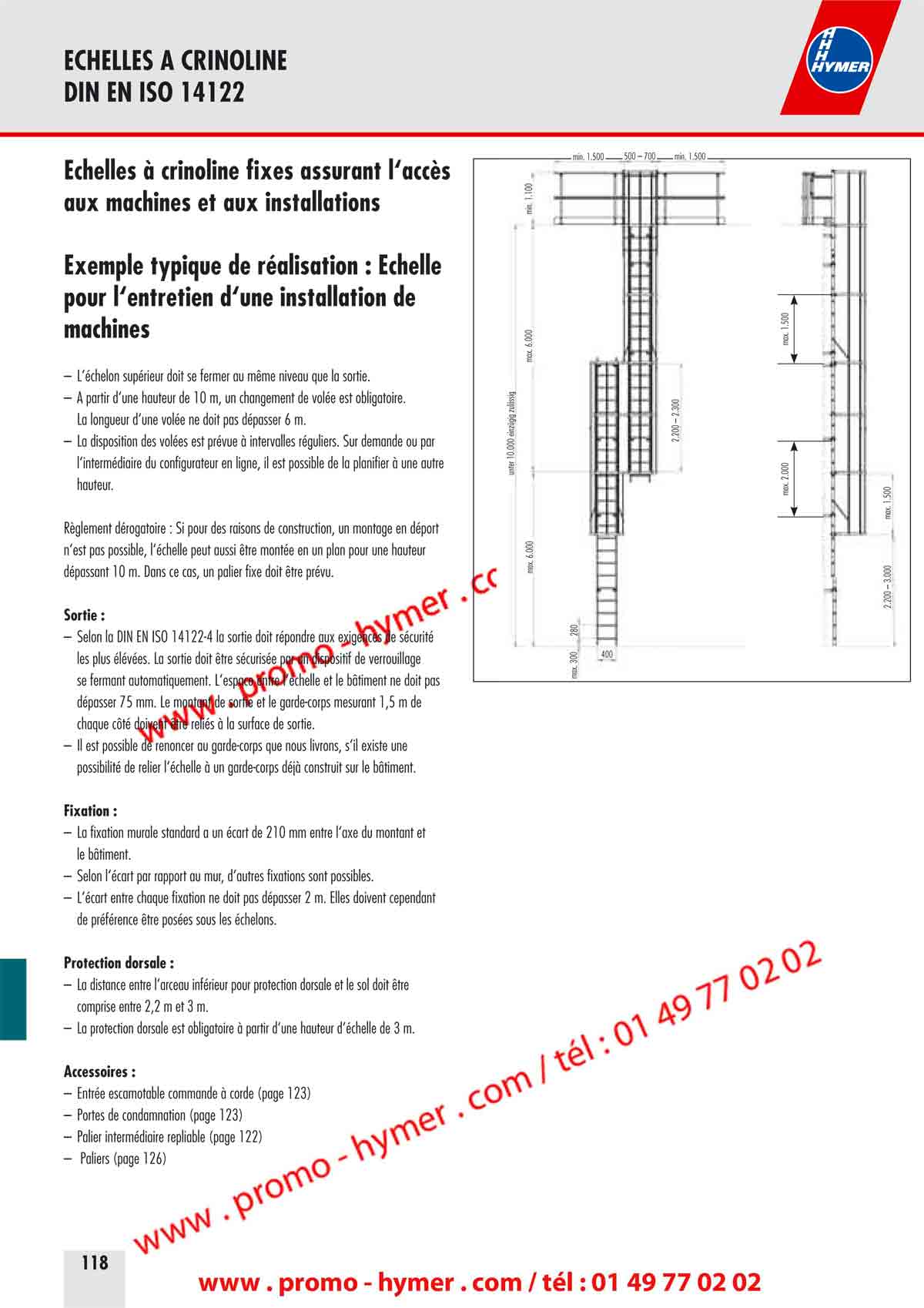 ECHELLES A CRINOLINE 
DIN EN ISO 14122 


&Eacute;chelles &agrave; crinoline fixes assurant l&lsquo;acc&egrave;s 
aux machines et aux installations 

Exemple typique de r&eacute;alisation : &Eacute;chelle 
pour l&lsquo;entretien d&lsquo;une installation de 
machines 

&ndash; L&lsquo;&eacute;chelon sup&eacute;rieur doit se fermer au m&ecirc;me niveau que la sortie. 
&ndash; A partir d&lsquo;une hauteur de 10 m, un changement de vol&eacute;e est obligatoire. 
La longueur d&lsquo;une vol&eacute;e ne doit pas d&eacute;passer 6 m. 
&ndash; La disposition des vol&eacute;es est pr&eacute;vue &agrave; intervalles r&eacute;guliers. Sur demande ou par 
l&lsquo;interm&eacute;diaire du configurateur en ligne, il est possible de la planifier &agrave; une autre 
hauteur. 
R&egrave;glement d&eacute;rogatoire : Si pour des raisons de construction, un montage en d&eacute;port 
n&lsquo;est pas possible, l&lsquo;&eacute;chelle peut aussi &ecirc;tre mont&eacute;e en un plan pour une hauteur 
d&eacute;passant 10 m. Dans ce cas, un palier fixe doit &ecirc;tre pr&eacute;vu. 

Sortie : 

&ndash; Selon la DIN EN ISO 14122-4 la sortie doit r&eacute;pondre aux exigences de s&eacute;curit&eacute; 
les plus &eacute;lev&eacute;es La sortie doit &ecirc;tre s&eacute;curis&eacute;e par un dispositif de verrouillage 
se fermant automatiquement. L&lsquo;espace entre l&lsquo;&eacute;chelle et le b&acirc;timent ne doit pas 
d&eacute;passer 75 mm. Le montant de sortie et le garde-corps mesurant 1,5 m de 
chaque c&ocirc;t&eacute; doivent &ecirc;tre reli&eacute;s &agrave; la surface de sortie. 

&ndash; Il est possible de renoncer au garde-corps que nous livrons, s&lsquo;il existe une 
possibilit&eacute; de relier l&lsquo;&eacute;chelle &agrave; un garde-corps d&eacute;j&agrave; construit sur le b&acirc;timent. 
Fixation : 

&ndash; La fixation murale standard a un &eacute;cart de 210 mm entre l&lsquo;axe du montant et 
le b&acirc;timent. 
&ndash; Selon l&lsquo;&eacute;cart par rapport au mur, d&lsquo;autres fixations sont possibles. 
&ndash; L&lsquo;&eacute;cart entre chaque fixation ne doit pas d&eacute;passer 2 m. Elles doivent cependant 
de pr&eacute;f&eacute;rence &ecirc;tre pos&eacute;es sous les &eacute;chelons. 
Protection dorsale : 

&ndash; La distance entre l&lsquo;arceau inf&eacute;rieur pour protection dorsale et le sol doit &ecirc;tre 
comprise entre 2,2 m et 3 m. 
&ndash; La protection dorsale est obligatoire &agrave; partir d&lsquo;une hauteur d&lsquo;&eacute;chelle de 3 m. 
Accessoires : 

&ndash; Entr&eacute;e escamotable commande &agrave; corde (page 123) 
&ndash; Portes de condamnation (page 123) 
&ndash; Palier interm&eacute;diaire repliable (page 122) 
&ndash; Paliers (page 126) 
(Commentaire Texte surlign&eacute; patrick
20/02/2011 09:18:08
page n &deg; 118)
max. 6.000 
max. 1.500 
min. 1.100max. 6.000 
unter 10.000 einz&uuml;gig zul&auml;ssig2.200 &ndash; 2.300 
max. 1.5002.200 &ndash; 3.000 
max. 300 
280 
400 
min. 1.500 min. 1.500500 &ndash; 700 
max. 2.000 


ECHELLES A CRINOLINE 
KIT DIN EN ISO 14122 